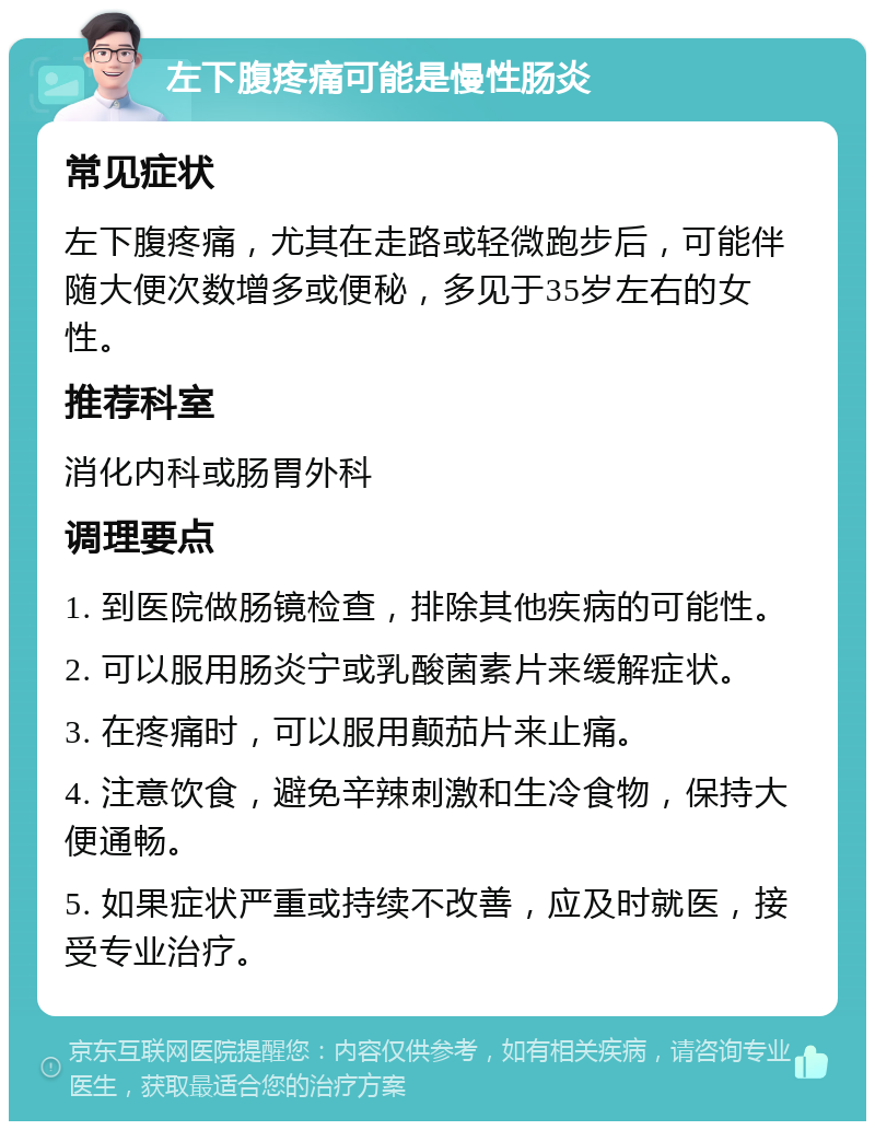 左下腹疼痛可能是慢性肠炎 常见症状 左下腹疼痛，尤其在走路或轻微跑步后，可能伴随大便次数增多或便秘，多见于35岁左右的女性。 推荐科室 消化内科或肠胃外科 调理要点 1. 到医院做肠镜检查，排除其他疾病的可能性。 2. 可以服用肠炎宁或乳酸菌素片来缓解症状。 3. 在疼痛时，可以服用颠茄片来止痛。 4. 注意饮食，避免辛辣刺激和生冷食物，保持大便通畅。 5. 如果症状严重或持续不改善，应及时就医，接受专业治疗。