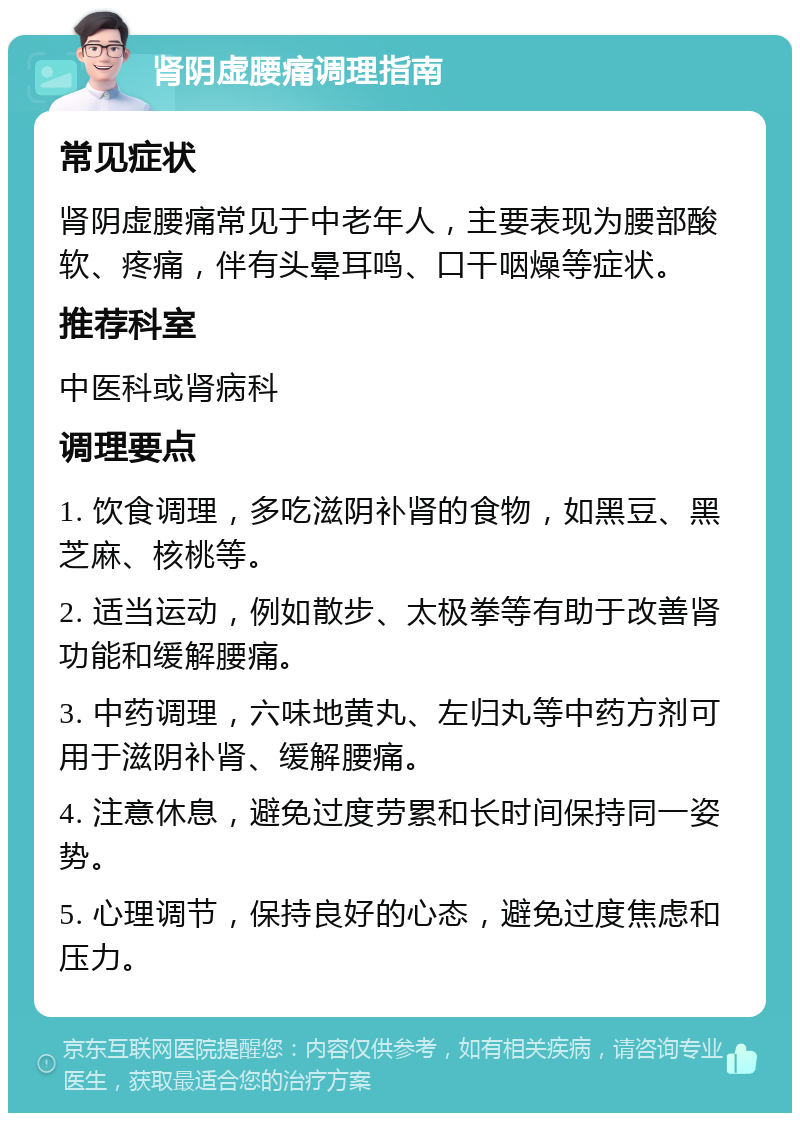 肾阴虚腰痛调理指南 常见症状 肾阴虚腰痛常见于中老年人，主要表现为腰部酸软、疼痛，伴有头晕耳鸣、口干咽燥等症状。 推荐科室 中医科或肾病科 调理要点 1. 饮食调理，多吃滋阴补肾的食物，如黑豆、黑芝麻、核桃等。 2. 适当运动，例如散步、太极拳等有助于改善肾功能和缓解腰痛。 3. 中药调理，六味地黄丸、左归丸等中药方剂可用于滋阴补肾、缓解腰痛。 4. 注意休息，避免过度劳累和长时间保持同一姿势。 5. 心理调节，保持良好的心态，避免过度焦虑和压力。