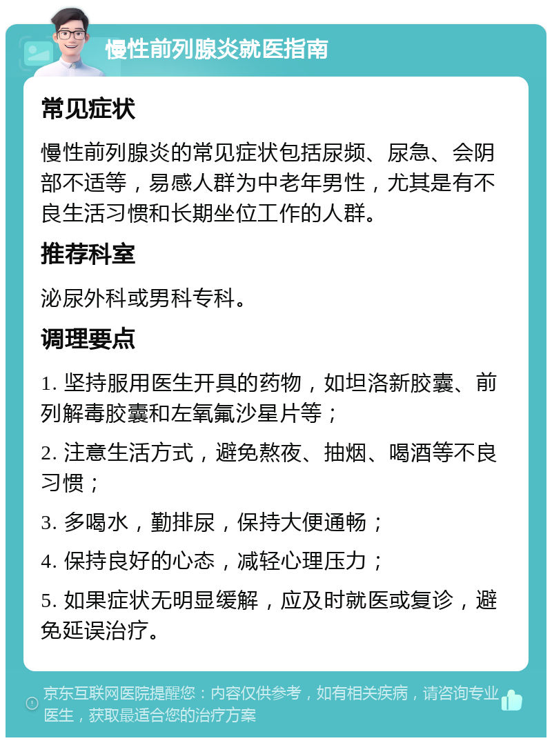 慢性前列腺炎就医指南 常见症状 慢性前列腺炎的常见症状包括尿频、尿急、会阴部不适等，易感人群为中老年男性，尤其是有不良生活习惯和长期坐位工作的人群。 推荐科室 泌尿外科或男科专科。 调理要点 1. 坚持服用医生开具的药物，如坦洛新胶囊、前列解毒胶囊和左氧氟沙星片等； 2. 注意生活方式，避免熬夜、抽烟、喝酒等不良习惯； 3. 多喝水，勤排尿，保持大便通畅； 4. 保持良好的心态，减轻心理压力； 5. 如果症状无明显缓解，应及时就医或复诊，避免延误治疗。