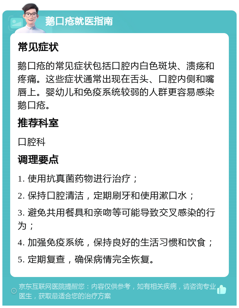 鹅口疮就医指南 常见症状 鹅口疮的常见症状包括口腔内白色斑块、溃疡和疼痛。这些症状通常出现在舌头、口腔内侧和嘴唇上。婴幼儿和免疫系统较弱的人群更容易感染鹅口疮。 推荐科室 口腔科 调理要点 1. 使用抗真菌药物进行治疗； 2. 保持口腔清洁，定期刷牙和使用漱口水； 3. 避免共用餐具和亲吻等可能导致交叉感染的行为； 4. 加强免疫系统，保持良好的生活习惯和饮食； 5. 定期复查，确保病情完全恢复。