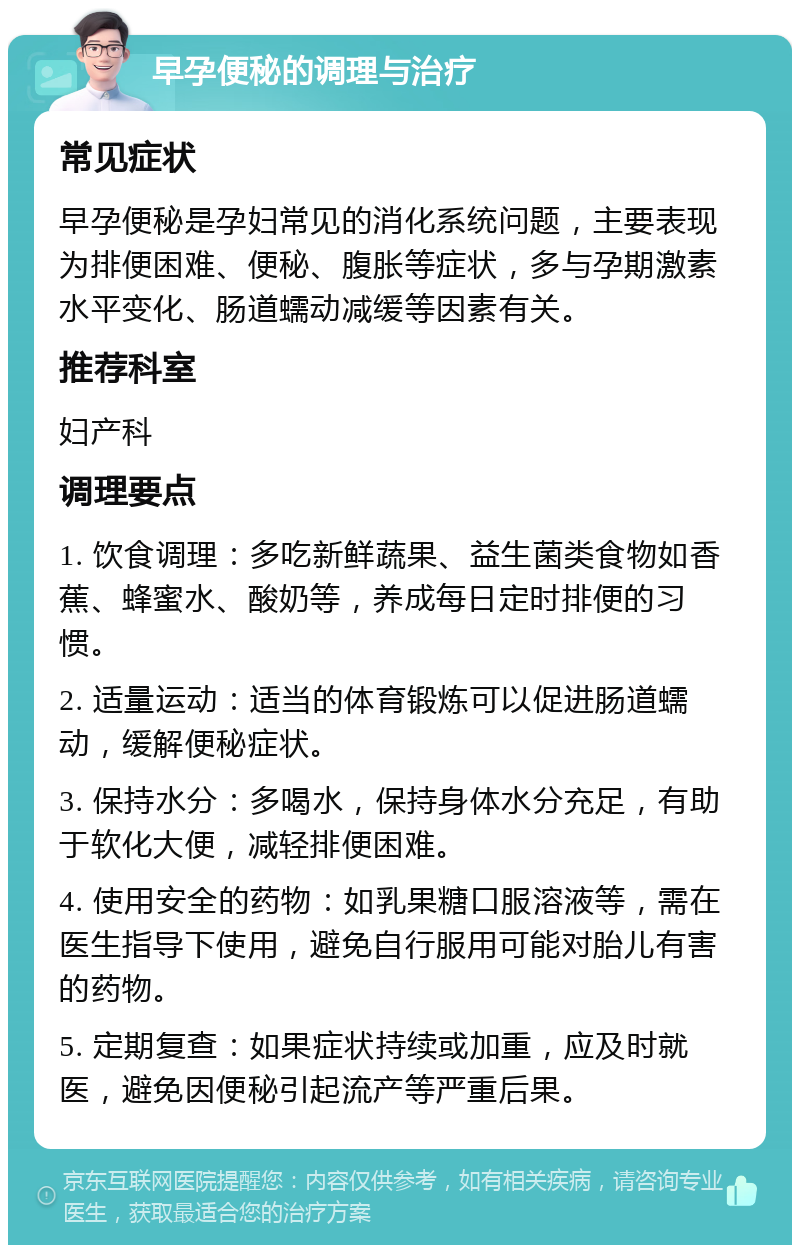 早孕便秘的调理与治疗 常见症状 早孕便秘是孕妇常见的消化系统问题，主要表现为排便困难、便秘、腹胀等症状，多与孕期激素水平变化、肠道蠕动减缓等因素有关。 推荐科室 妇产科 调理要点 1. 饮食调理：多吃新鲜蔬果、益生菌类食物如香蕉、蜂蜜水、酸奶等，养成每日定时排便的习惯。 2. 适量运动：适当的体育锻炼可以促进肠道蠕动，缓解便秘症状。 3. 保持水分：多喝水，保持身体水分充足，有助于软化大便，减轻排便困难。 4. 使用安全的药物：如乳果糖口服溶液等，需在医生指导下使用，避免自行服用可能对胎儿有害的药物。 5. 定期复查：如果症状持续或加重，应及时就医，避免因便秘引起流产等严重后果。