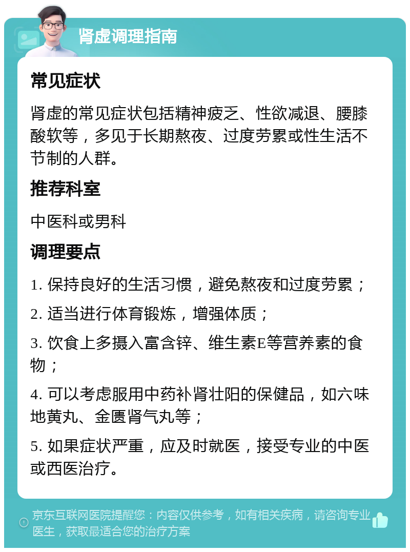 肾虚调理指南 常见症状 肾虚的常见症状包括精神疲乏、性欲减退、腰膝酸软等，多见于长期熬夜、过度劳累或性生活不节制的人群。 推荐科室 中医科或男科 调理要点 1. 保持良好的生活习惯，避免熬夜和过度劳累； 2. 适当进行体育锻炼，增强体质； 3. 饮食上多摄入富含锌、维生素E等营养素的食物； 4. 可以考虑服用中药补肾壮阳的保健品，如六味地黄丸、金匮肾气丸等； 5. 如果症状严重，应及时就医，接受专业的中医或西医治疗。