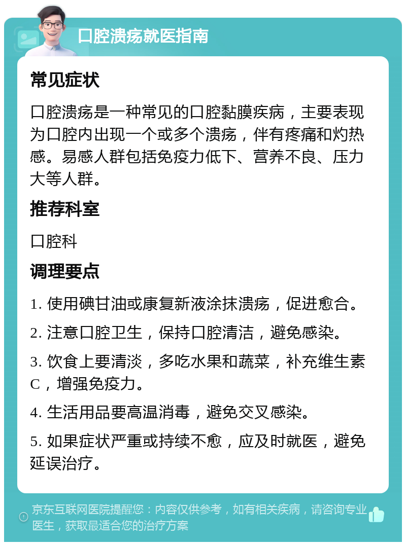 口腔溃疡就医指南 常见症状 口腔溃疡是一种常见的口腔黏膜疾病，主要表现为口腔内出现一个或多个溃疡，伴有疼痛和灼热感。易感人群包括免疫力低下、营养不良、压力大等人群。 推荐科室 口腔科 调理要点 1. 使用碘甘油或康复新液涂抹溃疡，促进愈合。 2. 注意口腔卫生，保持口腔清洁，避免感染。 3. 饮食上要清淡，多吃水果和蔬菜，补充维生素C，增强免疫力。 4. 生活用品要高温消毒，避免交叉感染。 5. 如果症状严重或持续不愈，应及时就医，避免延误治疗。