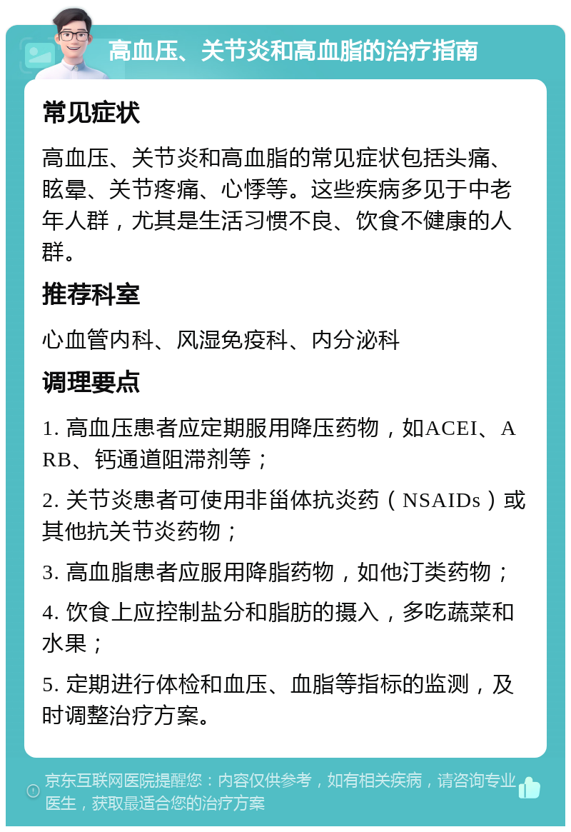 高血压、关节炎和高血脂的治疗指南 常见症状 高血压、关节炎和高血脂的常见症状包括头痛、眩晕、关节疼痛、心悸等。这些疾病多见于中老年人群，尤其是生活习惯不良、饮食不健康的人群。 推荐科室 心血管内科、风湿免疫科、内分泌科 调理要点 1. 高血压患者应定期服用降压药物，如ACEI、ARB、钙通道阻滞剂等； 2. 关节炎患者可使用非甾体抗炎药（NSAIDs）或其他抗关节炎药物； 3. 高血脂患者应服用降脂药物，如他汀类药物； 4. 饮食上应控制盐分和脂肪的摄入，多吃蔬菜和水果； 5. 定期进行体检和血压、血脂等指标的监测，及时调整治疗方案。