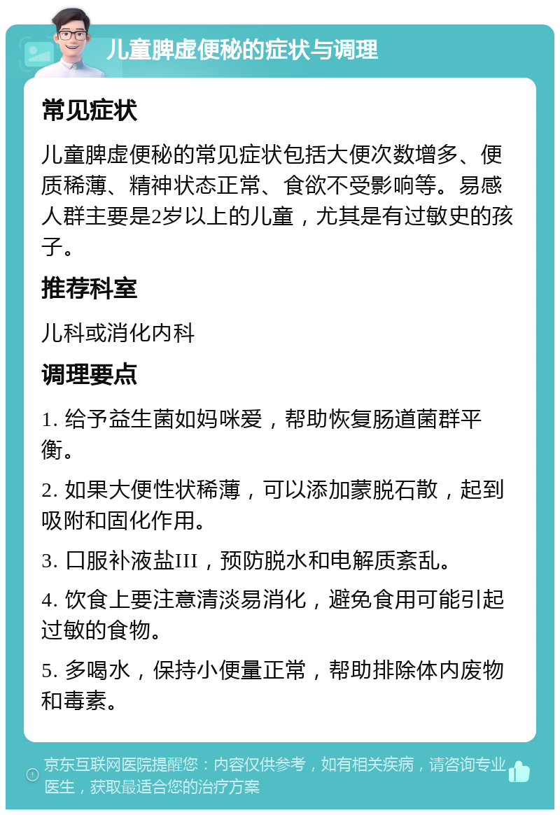 儿童脾虚便秘的症状与调理 常见症状 儿童脾虚便秘的常见症状包括大便次数增多、便质稀薄、精神状态正常、食欲不受影响等。易感人群主要是2岁以上的儿童，尤其是有过敏史的孩子。 推荐科室 儿科或消化内科 调理要点 1. 给予益生菌如妈咪爱，帮助恢复肠道菌群平衡。 2. 如果大便性状稀薄，可以添加蒙脱石散，起到吸附和固化作用。 3. 口服补液盐III，预防脱水和电解质紊乱。 4. 饮食上要注意清淡易消化，避免食用可能引起过敏的食物。 5. 多喝水，保持小便量正常，帮助排除体内废物和毒素。