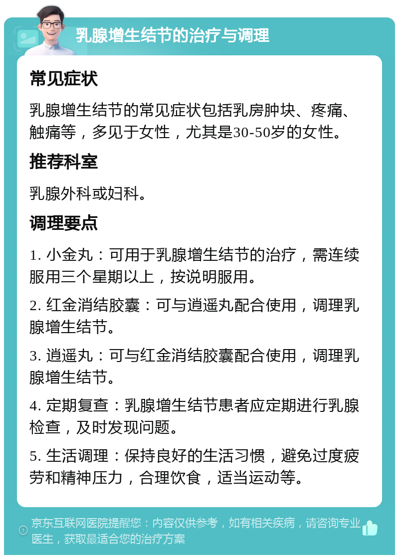 乳腺增生结节的治疗与调理 常见症状 乳腺增生结节的常见症状包括乳房肿块、疼痛、触痛等，多见于女性，尤其是30-50岁的女性。 推荐科室 乳腺外科或妇科。 调理要点 1. 小金丸：可用于乳腺增生结节的治疗，需连续服用三个星期以上，按说明服用。 2. 红金消结胶囊：可与逍遥丸配合使用，调理乳腺增生结节。 3. 逍遥丸：可与红金消结胶囊配合使用，调理乳腺增生结节。 4. 定期复查：乳腺增生结节患者应定期进行乳腺检查，及时发现问题。 5. 生活调理：保持良好的生活习惯，避免过度疲劳和精神压力，合理饮食，适当运动等。