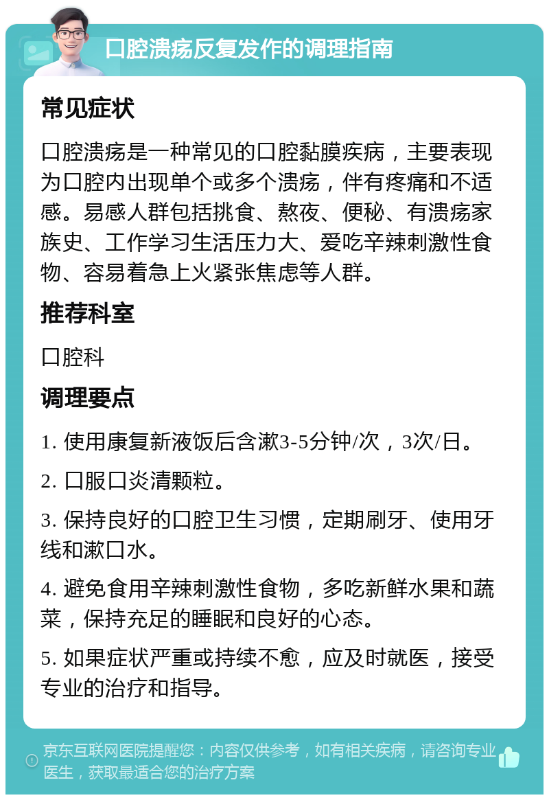 口腔溃疡反复发作的调理指南 常见症状 口腔溃疡是一种常见的口腔黏膜疾病，主要表现为口腔内出现单个或多个溃疡，伴有疼痛和不适感。易感人群包括挑食、熬夜、便秘、有溃疡家族史、工作学习生活压力大、爱吃辛辣刺激性食物、容易着急上火紧张焦虑等人群。 推荐科室 口腔科 调理要点 1. 使用康复新液饭后含漱3-5分钟/次，3次/日。 2. 口服口炎清颗粒。 3. 保持良好的口腔卫生习惯，定期刷牙、使用牙线和漱口水。 4. 避免食用辛辣刺激性食物，多吃新鲜水果和蔬菜，保持充足的睡眠和良好的心态。 5. 如果症状严重或持续不愈，应及时就医，接受专业的治疗和指导。