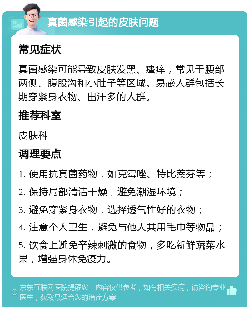 真菌感染引起的皮肤问题 常见症状 真菌感染可能导致皮肤发黑、瘙痒，常见于腰部两侧、腹股沟和小肚子等区域。易感人群包括长期穿紧身衣物、出汗多的人群。 推荐科室 皮肤科 调理要点 1. 使用抗真菌药物，如克霉唑、特比萘芬等； 2. 保持局部清洁干燥，避免潮湿环境； 3. 避免穿紧身衣物，选择透气性好的衣物； 4. 注意个人卫生，避免与他人共用毛巾等物品； 5. 饮食上避免辛辣刺激的食物，多吃新鲜蔬菜水果，增强身体免疫力。