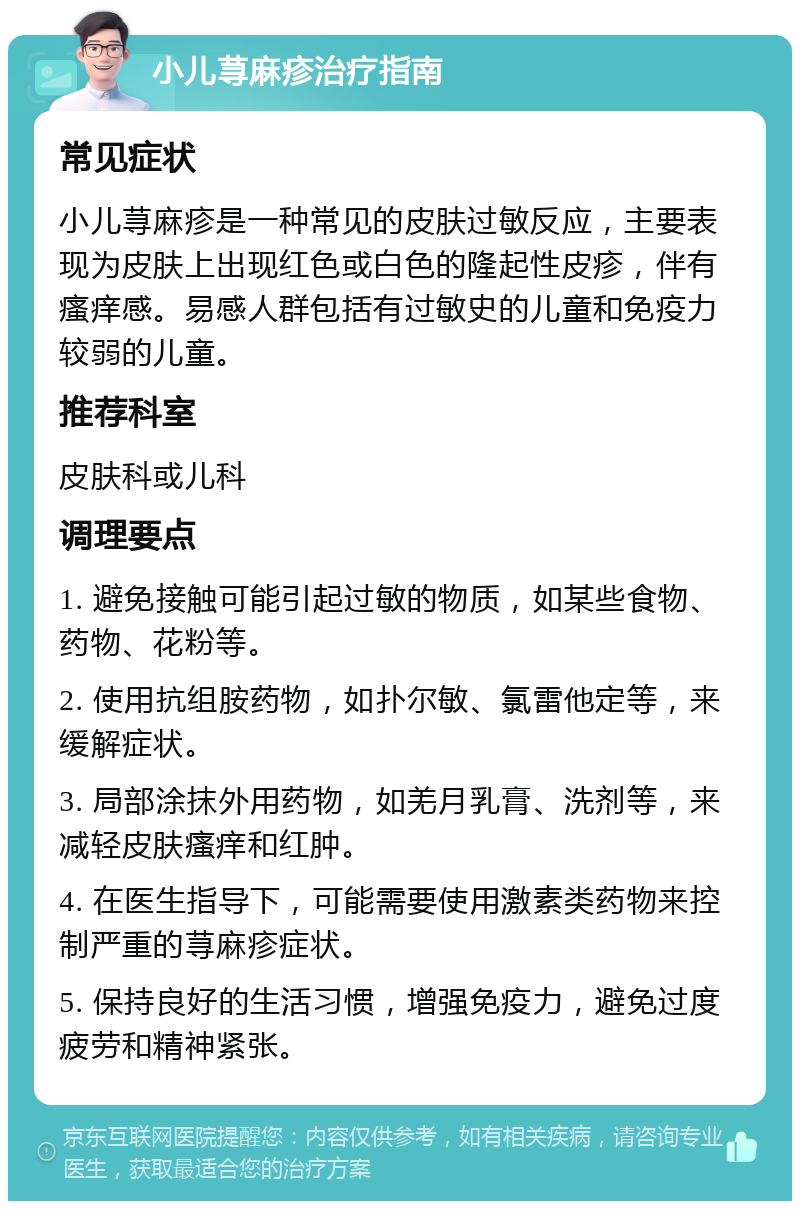 小儿荨麻疹治疗指南 常见症状 小儿荨麻疹是一种常见的皮肤过敏反应，主要表现为皮肤上出现红色或白色的隆起性皮疹，伴有瘙痒感。易感人群包括有过敏史的儿童和免疫力较弱的儿童。 推荐科室 皮肤科或儿科 调理要点 1. 避免接触可能引起过敏的物质，如某些食物、药物、花粉等。 2. 使用抗组胺药物，如扑尔敏、氯雷他定等，来缓解症状。 3. 局部涂抹外用药物，如羌月乳膏、洗剂等，来减轻皮肤瘙痒和红肿。 4. 在医生指导下，可能需要使用激素类药物来控制严重的荨麻疹症状。 5. 保持良好的生活习惯，增强免疫力，避免过度疲劳和精神紧张。