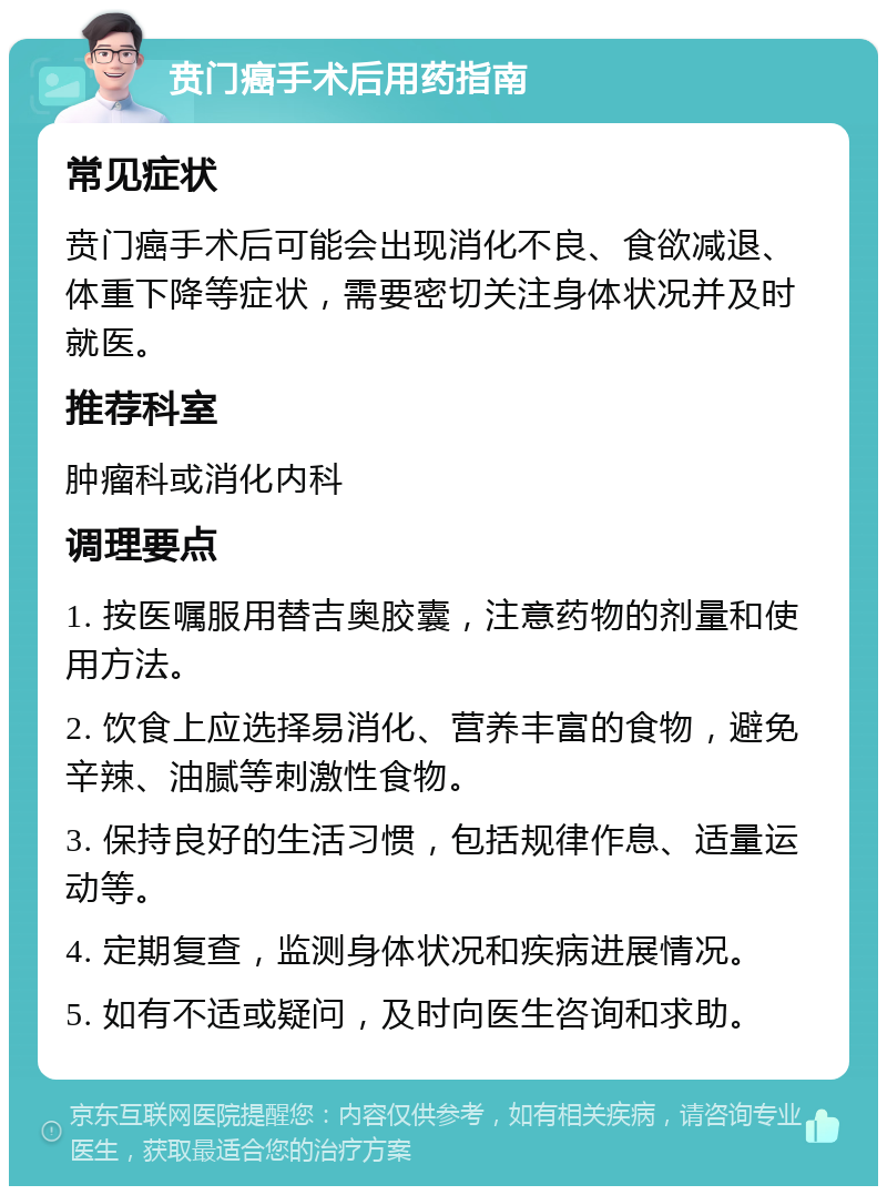 贲门癌手术后用药指南 常见症状 贲门癌手术后可能会出现消化不良、食欲减退、体重下降等症状，需要密切关注身体状况并及时就医。 推荐科室 肿瘤科或消化内科 调理要点 1. 按医嘱服用替吉奥胶囊，注意药物的剂量和使用方法。 2. 饮食上应选择易消化、营养丰富的食物，避免辛辣、油腻等刺激性食物。 3. 保持良好的生活习惯，包括规律作息、适量运动等。 4. 定期复查，监测身体状况和疾病进展情况。 5. 如有不适或疑问，及时向医生咨询和求助。