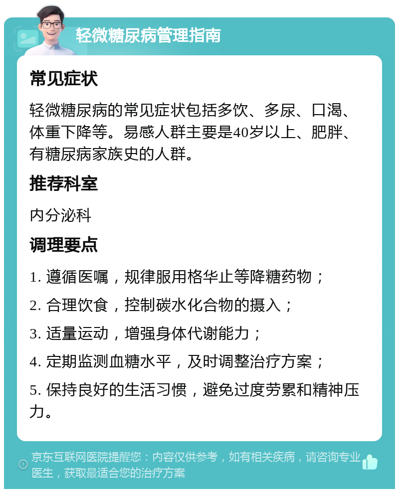 轻微糖尿病管理指南 常见症状 轻微糖尿病的常见症状包括多饮、多尿、口渴、体重下降等。易感人群主要是40岁以上、肥胖、有糖尿病家族史的人群。 推荐科室 内分泌科 调理要点 1. 遵循医嘱，规律服用格华止等降糖药物； 2. 合理饮食，控制碳水化合物的摄入； 3. 适量运动，增强身体代谢能力； 4. 定期监测血糖水平，及时调整治疗方案； 5. 保持良好的生活习惯，避免过度劳累和精神压力。