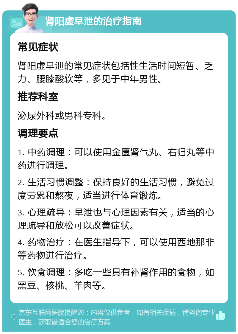 肾阳虚早泄的治疗指南 常见症状 肾阳虚早泄的常见症状包括性生活时间短暂、乏力、腰膝酸软等，多见于中年男性。 推荐科室 泌尿外科或男科专科。 调理要点 1. 中药调理：可以使用金匮肾气丸、右归丸等中药进行调理。 2. 生活习惯调整：保持良好的生活习惯，避免过度劳累和熬夜，适当进行体育锻炼。 3. 心理疏导：早泄也与心理因素有关，适当的心理疏导和放松可以改善症状。 4. 药物治疗：在医生指导下，可以使用西地那非等药物进行治疗。 5. 饮食调理：多吃一些具有补肾作用的食物，如黑豆、核桃、羊肉等。