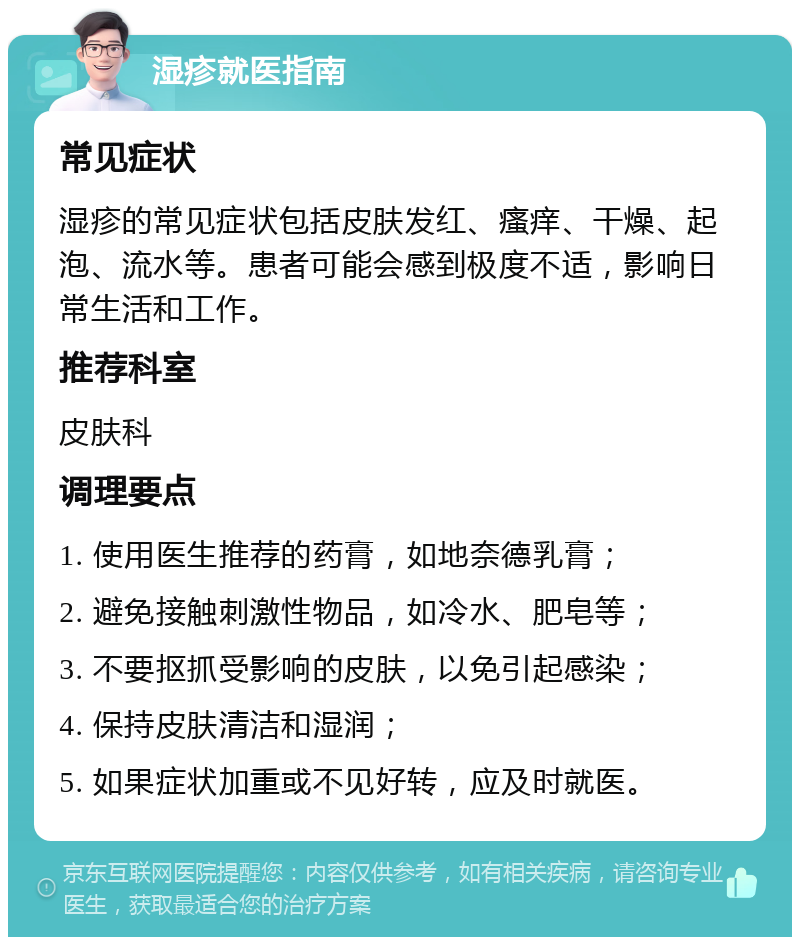 湿疹就医指南 常见症状 湿疹的常见症状包括皮肤发红、瘙痒、干燥、起泡、流水等。患者可能会感到极度不适，影响日常生活和工作。 推荐科室 皮肤科 调理要点 1. 使用医生推荐的药膏，如地奈德乳膏； 2. 避免接触刺激性物品，如冷水、肥皂等； 3. 不要抠抓受影响的皮肤，以免引起感染； 4. 保持皮肤清洁和湿润； 5. 如果症状加重或不见好转，应及时就医。