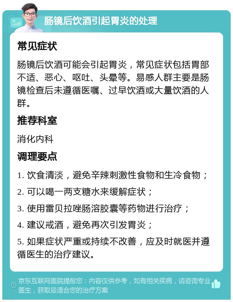 肠镜后饮酒引起胃炎的处理 常见症状 肠镜后饮酒可能会引起胃炎，常见症状包括胃部不适、恶心、呕吐、头晕等。易感人群主要是肠镜检查后未遵循医嘱、过早饮酒或大量饮酒的人群。 推荐科室 消化内科 调理要点 1. 饮食清淡，避免辛辣刺激性食物和生冷食物； 2. 可以喝一两支糖水来缓解症状； 3. 使用雷贝拉唑肠溶胶囊等药物进行治疗； 4. 建议戒酒，避免再次引发胃炎； 5. 如果症状严重或持续不改善，应及时就医并遵循医生的治疗建议。