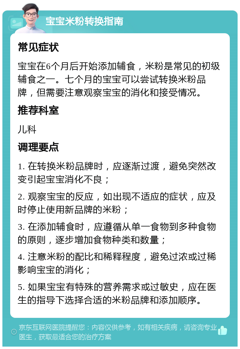 宝宝米粉转换指南 常见症状 宝宝在6个月后开始添加辅食，米粉是常见的初级辅食之一。七个月的宝宝可以尝试转换米粉品牌，但需要注意观察宝宝的消化和接受情况。 推荐科室 儿科 调理要点 1. 在转换米粉品牌时，应逐渐过渡，避免突然改变引起宝宝消化不良； 2. 观察宝宝的反应，如出现不适应的症状，应及时停止使用新品牌的米粉； 3. 在添加辅食时，应遵循从单一食物到多种食物的原则，逐步增加食物种类和数量； 4. 注意米粉的配比和稀释程度，避免过浓或过稀影响宝宝的消化； 5. 如果宝宝有特殊的营养需求或过敏史，应在医生的指导下选择合适的米粉品牌和添加顺序。