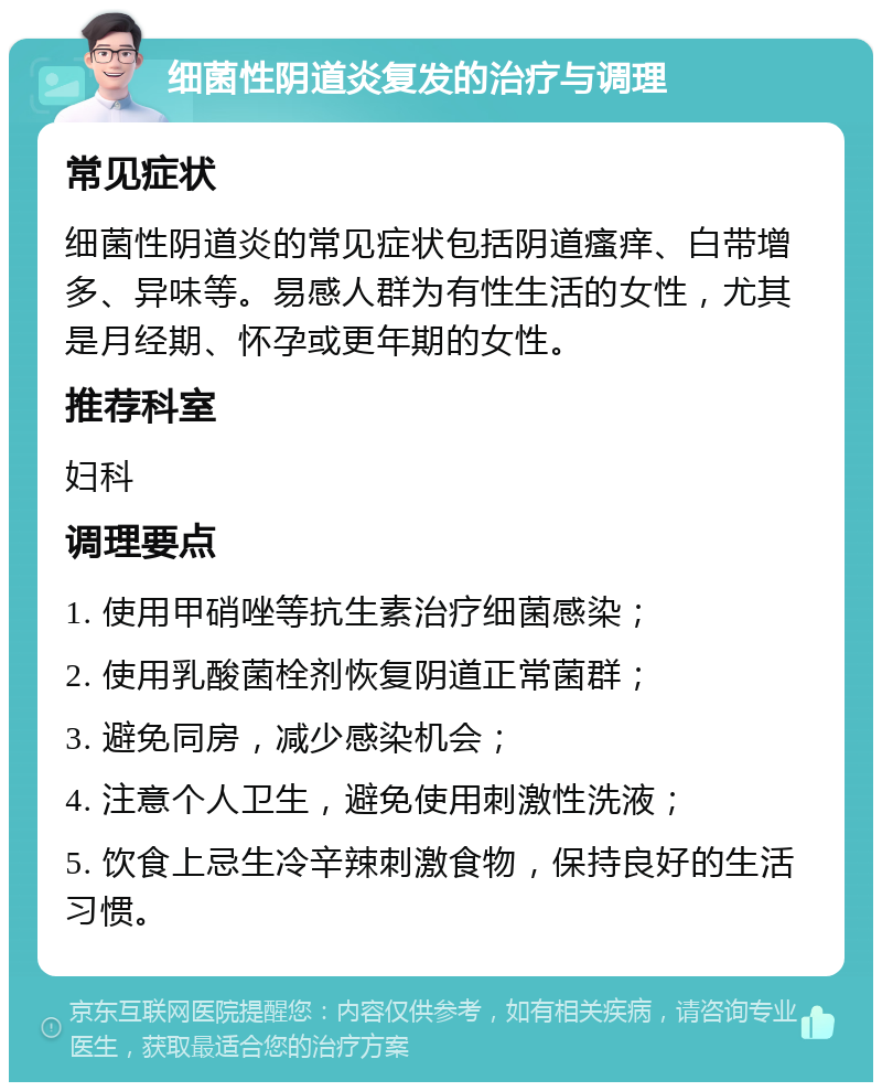 细菌性阴道炎复发的治疗与调理 常见症状 细菌性阴道炎的常见症状包括阴道瘙痒、白带增多、异味等。易感人群为有性生活的女性，尤其是月经期、怀孕或更年期的女性。 推荐科室 妇科 调理要点 1. 使用甲硝唑等抗生素治疗细菌感染； 2. 使用乳酸菌栓剂恢复阴道正常菌群； 3. 避免同房，减少感染机会； 4. 注意个人卫生，避免使用刺激性洗液； 5. 饮食上忌生冷辛辣刺激食物，保持良好的生活习惯。