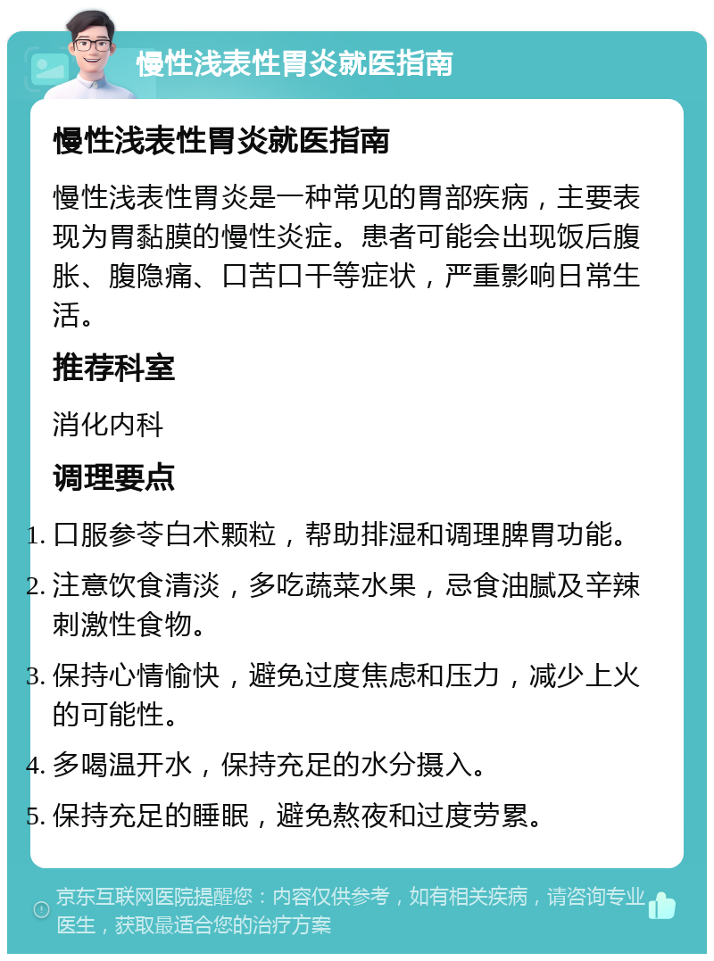 慢性浅表性胃炎就医指南 慢性浅表性胃炎就医指南 慢性浅表性胃炎是一种常见的胃部疾病，主要表现为胃黏膜的慢性炎症。患者可能会出现饭后腹胀、腹隐痛、口苦口干等症状，严重影响日常生活。 推荐科室 消化内科 调理要点 口服参苓白术颗粒，帮助排湿和调理脾胃功能。 注意饮食清淡，多吃蔬菜水果，忌食油腻及辛辣刺激性食物。 保持心情愉快，避免过度焦虑和压力，减少上火的可能性。 多喝温开水，保持充足的水分摄入。 保持充足的睡眠，避免熬夜和过度劳累。