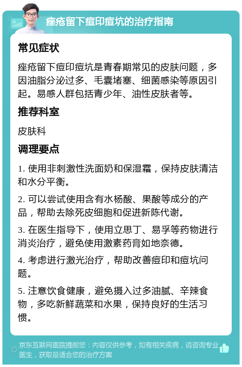 痤疮留下痘印痘坑的治疗指南 常见症状 痤疮留下痘印痘坑是青春期常见的皮肤问题，多因油脂分泌过多、毛囊堵塞、细菌感染等原因引起。易感人群包括青少年、油性皮肤者等。 推荐科室 皮肤科 调理要点 1. 使用非刺激性洗面奶和保湿霜，保持皮肤清洁和水分平衡。 2. 可以尝试使用含有水杨酸、果酸等成分的产品，帮助去除死皮细胞和促进新陈代谢。 3. 在医生指导下，使用立思丁、易孚等药物进行消炎治疗，避免使用激素药膏如地奈德。 4. 考虑进行激光治疗，帮助改善痘印和痘坑问题。 5. 注意饮食健康，避免摄入过多油腻、辛辣食物，多吃新鲜蔬菜和水果，保持良好的生活习惯。