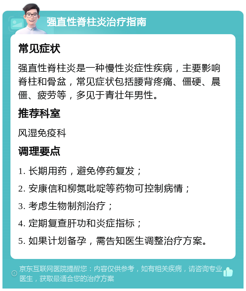 强直性脊柱炎治疗指南 常见症状 强直性脊柱炎是一种慢性炎症性疾病，主要影响脊柱和骨盆，常见症状包括腰背疼痛、僵硬、晨僵、疲劳等，多见于青壮年男性。 推荐科室 风湿免疫科 调理要点 1. 长期用药，避免停药复发； 2. 安康信和柳氮吡啶等药物可控制病情； 3. 考虑生物制剂治疗； 4. 定期复查肝功和炎症指标； 5. 如果计划备孕，需告知医生调整治疗方案。