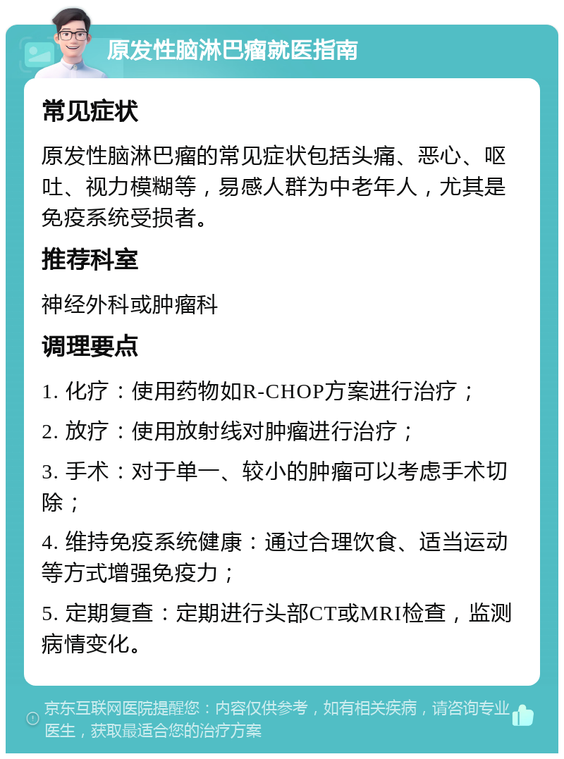 原发性脑淋巴瘤就医指南 常见症状 原发性脑淋巴瘤的常见症状包括头痛、恶心、呕吐、视力模糊等，易感人群为中老年人，尤其是免疫系统受损者。 推荐科室 神经外科或肿瘤科 调理要点 1. 化疗：使用药物如R-CHOP方案进行治疗； 2. 放疗：使用放射线对肿瘤进行治疗； 3. 手术：对于单一、较小的肿瘤可以考虑手术切除； 4. 维持免疫系统健康：通过合理饮食、适当运动等方式增强免疫力； 5. 定期复查：定期进行头部CT或MRI检查，监测病情变化。