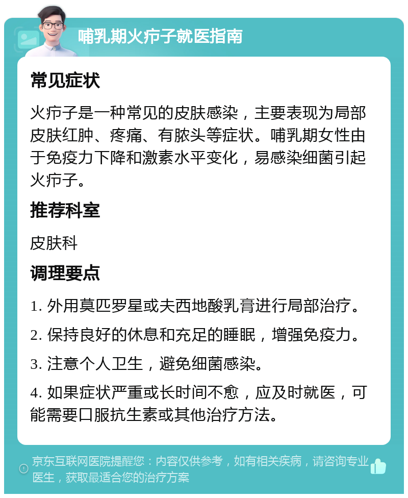 哺乳期火疖子就医指南 常见症状 火疖子是一种常见的皮肤感染，主要表现为局部皮肤红肿、疼痛、有脓头等症状。哺乳期女性由于免疫力下降和激素水平变化，易感染细菌引起火疖子。 推荐科室 皮肤科 调理要点 1. 外用莫匹罗星或夫西地酸乳膏进行局部治疗。 2. 保持良好的休息和充足的睡眠，增强免疫力。 3. 注意个人卫生，避免细菌感染。 4. 如果症状严重或长时间不愈，应及时就医，可能需要口服抗生素或其他治疗方法。