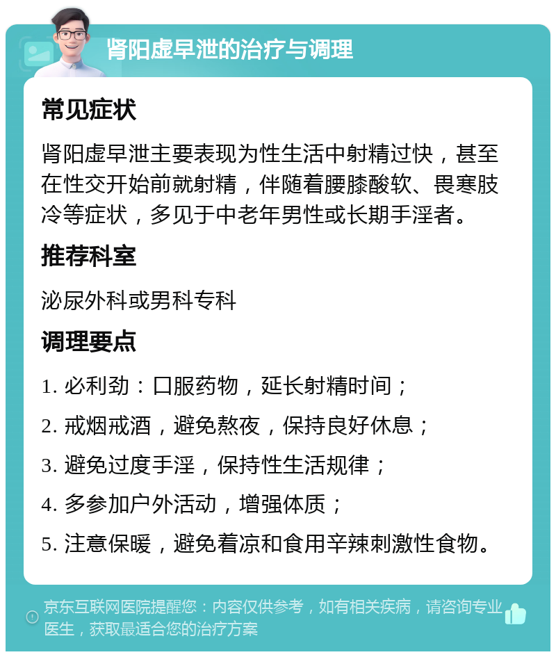 肾阳虚早泄的治疗与调理 常见症状 肾阳虚早泄主要表现为性生活中射精过快，甚至在性交开始前就射精，伴随着腰膝酸软、畏寒肢冷等症状，多见于中老年男性或长期手淫者。 推荐科室 泌尿外科或男科专科 调理要点 1. 必利劲：口服药物，延长射精时间； 2. 戒烟戒酒，避免熬夜，保持良好休息； 3. 避免过度手淫，保持性生活规律； 4. 多参加户外活动，增强体质； 5. 注意保暖，避免着凉和食用辛辣刺激性食物。