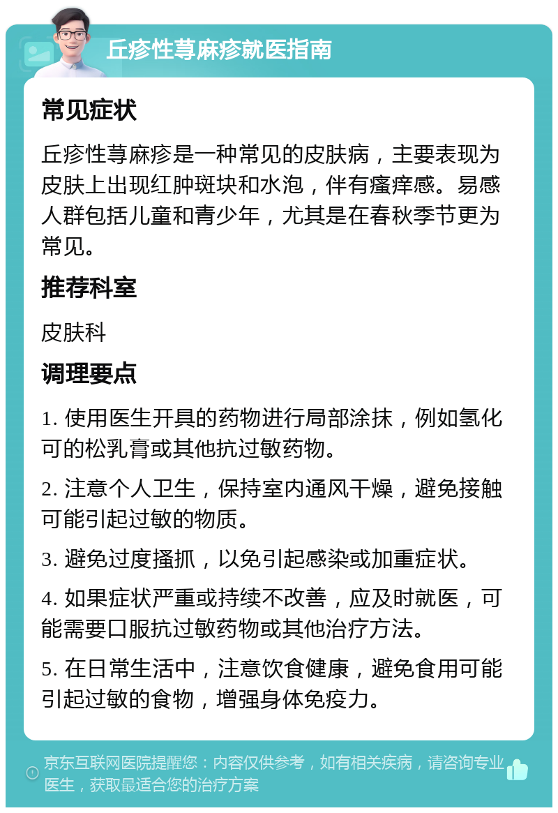 丘疹性荨麻疹就医指南 常见症状 丘疹性荨麻疹是一种常见的皮肤病，主要表现为皮肤上出现红肿斑块和水泡，伴有瘙痒感。易感人群包括儿童和青少年，尤其是在春秋季节更为常见。 推荐科室 皮肤科 调理要点 1. 使用医生开具的药物进行局部涂抹，例如氢化可的松乳膏或其他抗过敏药物。 2. 注意个人卫生，保持室内通风干燥，避免接触可能引起过敏的物质。 3. 避免过度搔抓，以免引起感染或加重症状。 4. 如果症状严重或持续不改善，应及时就医，可能需要口服抗过敏药物或其他治疗方法。 5. 在日常生活中，注意饮食健康，避免食用可能引起过敏的食物，增强身体免疫力。