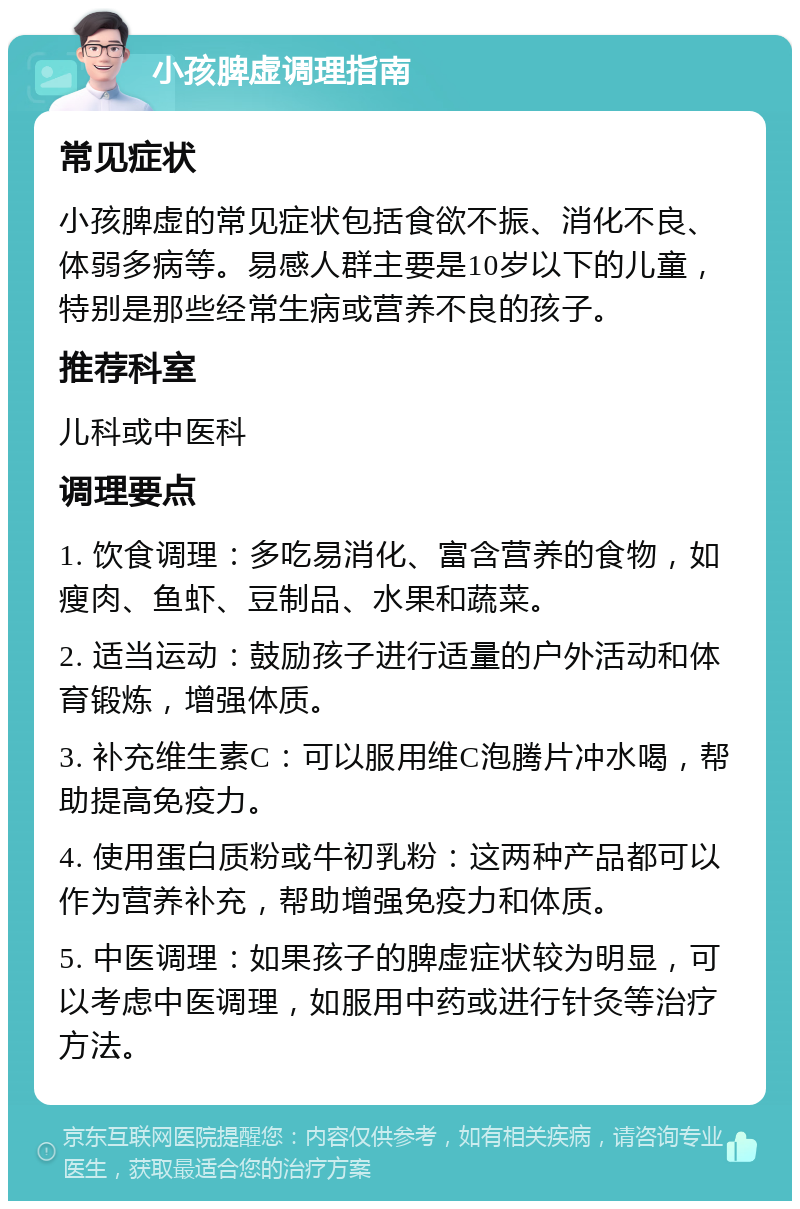 小孩脾虚调理指南 常见症状 小孩脾虚的常见症状包括食欲不振、消化不良、体弱多病等。易感人群主要是10岁以下的儿童，特别是那些经常生病或营养不良的孩子。 推荐科室 儿科或中医科 调理要点 1. 饮食调理：多吃易消化、富含营养的食物，如瘦肉、鱼虾、豆制品、水果和蔬菜。 2. 适当运动：鼓励孩子进行适量的户外活动和体育锻炼，增强体质。 3. 补充维生素C：可以服用维C泡腾片冲水喝，帮助提高免疫力。 4. 使用蛋白质粉或牛初乳粉：这两种产品都可以作为营养补充，帮助增强免疫力和体质。 5. 中医调理：如果孩子的脾虚症状较为明显，可以考虑中医调理，如服用中药或进行针灸等治疗方法。