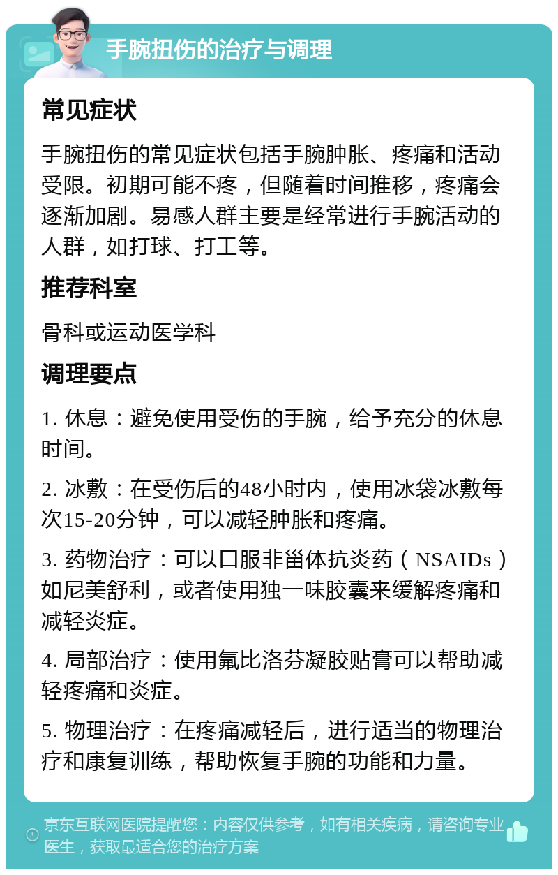 手腕扭伤的治疗与调理 常见症状 手腕扭伤的常见症状包括手腕肿胀、疼痛和活动受限。初期可能不疼，但随着时间推移，疼痛会逐渐加剧。易感人群主要是经常进行手腕活动的人群，如打球、打工等。 推荐科室 骨科或运动医学科 调理要点 1. 休息：避免使用受伤的手腕，给予充分的休息时间。 2. 冰敷：在受伤后的48小时内，使用冰袋冰敷每次15-20分钟，可以减轻肿胀和疼痛。 3. 药物治疗：可以口服非甾体抗炎药（NSAIDs）如尼美舒利，或者使用独一味胶囊来缓解疼痛和减轻炎症。 4. 局部治疗：使用氟比洛芬凝胶贴膏可以帮助减轻疼痛和炎症。 5. 物理治疗：在疼痛减轻后，进行适当的物理治疗和康复训练，帮助恢复手腕的功能和力量。