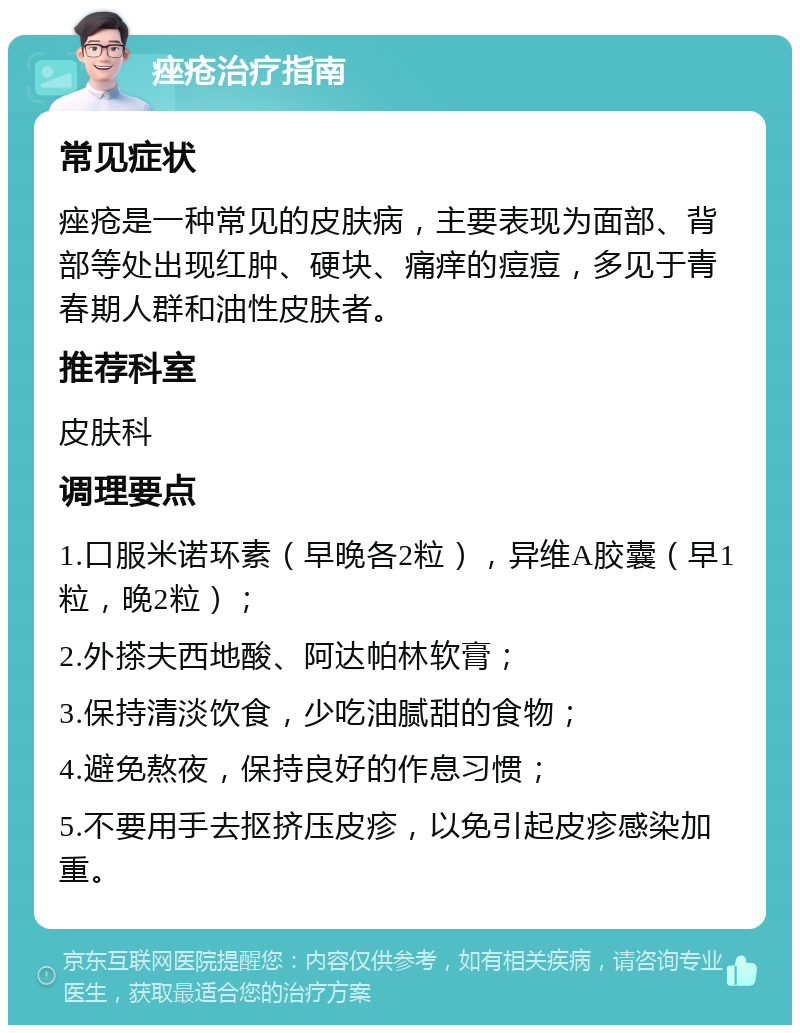 痤疮治疗指南 常见症状 痤疮是一种常见的皮肤病，主要表现为面部、背部等处出现红肿、硬块、痛痒的痘痘，多见于青春期人群和油性皮肤者。 推荐科室 皮肤科 调理要点 1.口服米诺环素（早晚各2粒），异维A胶囊（早1粒，晚2粒）； 2.外搽夫西地酸、阿达帕林软膏； 3.保持清淡饮食，少吃油腻甜的食物； 4.避免熬夜，保持良好的作息习惯； 5.不要用手去抠挤压皮疹，以免引起皮疹感染加重。