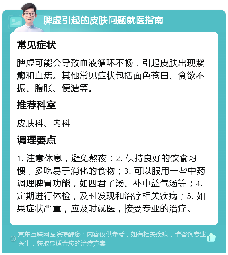 脾虚引起的皮肤问题就医指南 常见症状 脾虚可能会导致血液循环不畅，引起皮肤出现紫癜和血痣。其他常见症状包括面色苍白、食欲不振、腹胀、便溏等。 推荐科室 皮肤科、内科 调理要点 1. 注意休息，避免熬夜；2. 保持良好的饮食习惯，多吃易于消化的食物；3. 可以服用一些中药调理脾胃功能，如四君子汤、补中益气汤等；4. 定期进行体检，及时发现和治疗相关疾病；5. 如果症状严重，应及时就医，接受专业的治疗。