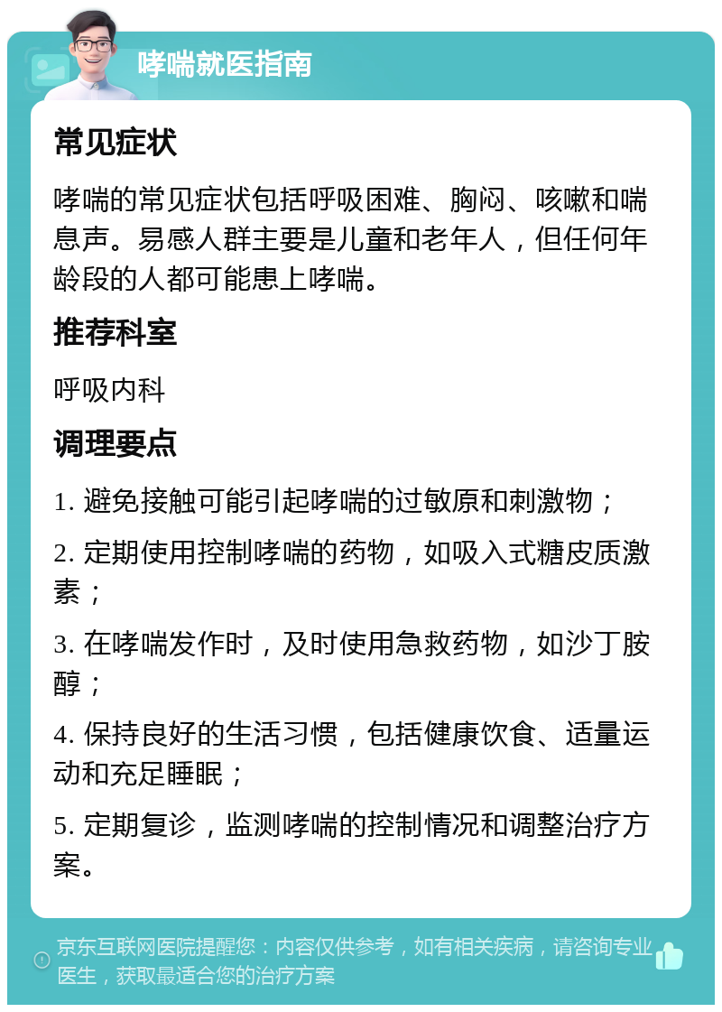 哮喘就医指南 常见症状 哮喘的常见症状包括呼吸困难、胸闷、咳嗽和喘息声。易感人群主要是儿童和老年人，但任何年龄段的人都可能患上哮喘。 推荐科室 呼吸内科 调理要点 1. 避免接触可能引起哮喘的过敏原和刺激物； 2. 定期使用控制哮喘的药物，如吸入式糖皮质激素； 3. 在哮喘发作时，及时使用急救药物，如沙丁胺醇； 4. 保持良好的生活习惯，包括健康饮食、适量运动和充足睡眠； 5. 定期复诊，监测哮喘的控制情况和调整治疗方案。