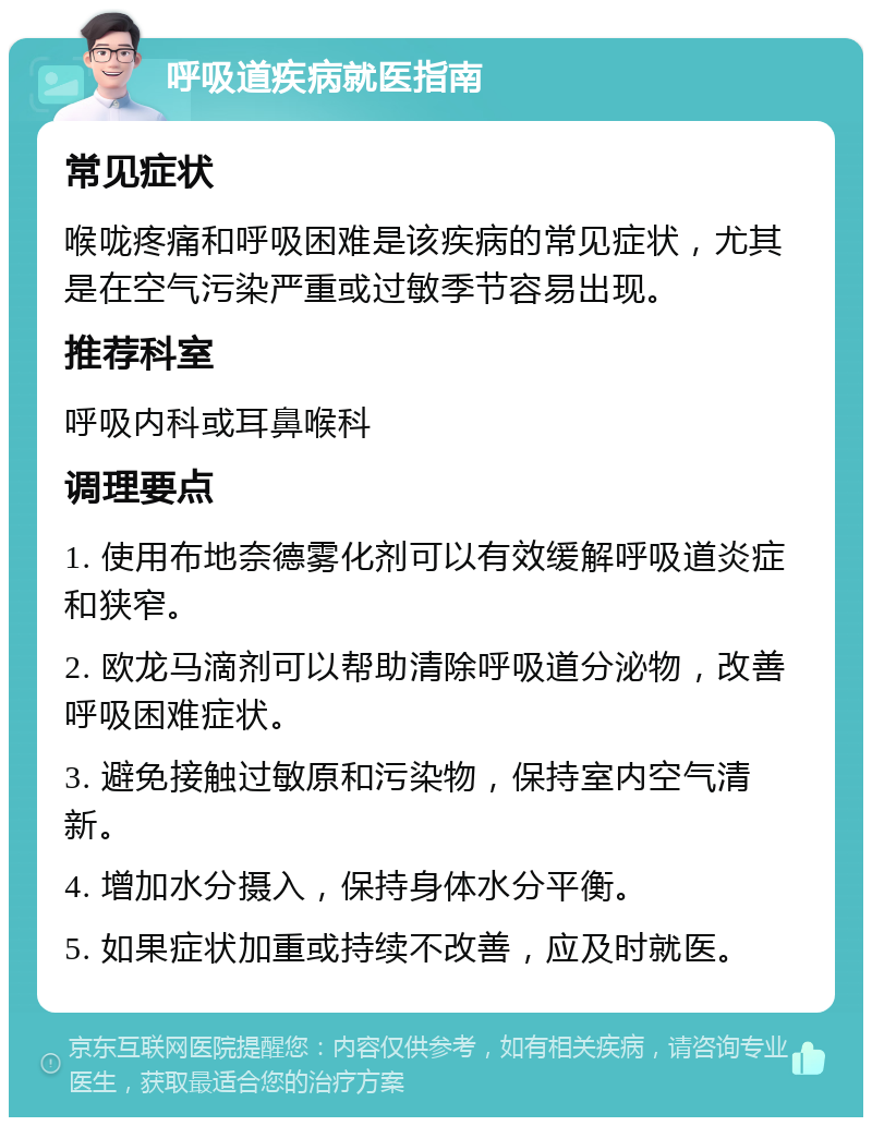 呼吸道疾病就医指南 常见症状 喉咙疼痛和呼吸困难是该疾病的常见症状，尤其是在空气污染严重或过敏季节容易出现。 推荐科室 呼吸内科或耳鼻喉科 调理要点 1. 使用布地奈德雾化剂可以有效缓解呼吸道炎症和狭窄。 2. 欧龙马滴剂可以帮助清除呼吸道分泌物，改善呼吸困难症状。 3. 避免接触过敏原和污染物，保持室内空气清新。 4. 增加水分摄入，保持身体水分平衡。 5. 如果症状加重或持续不改善，应及时就医。