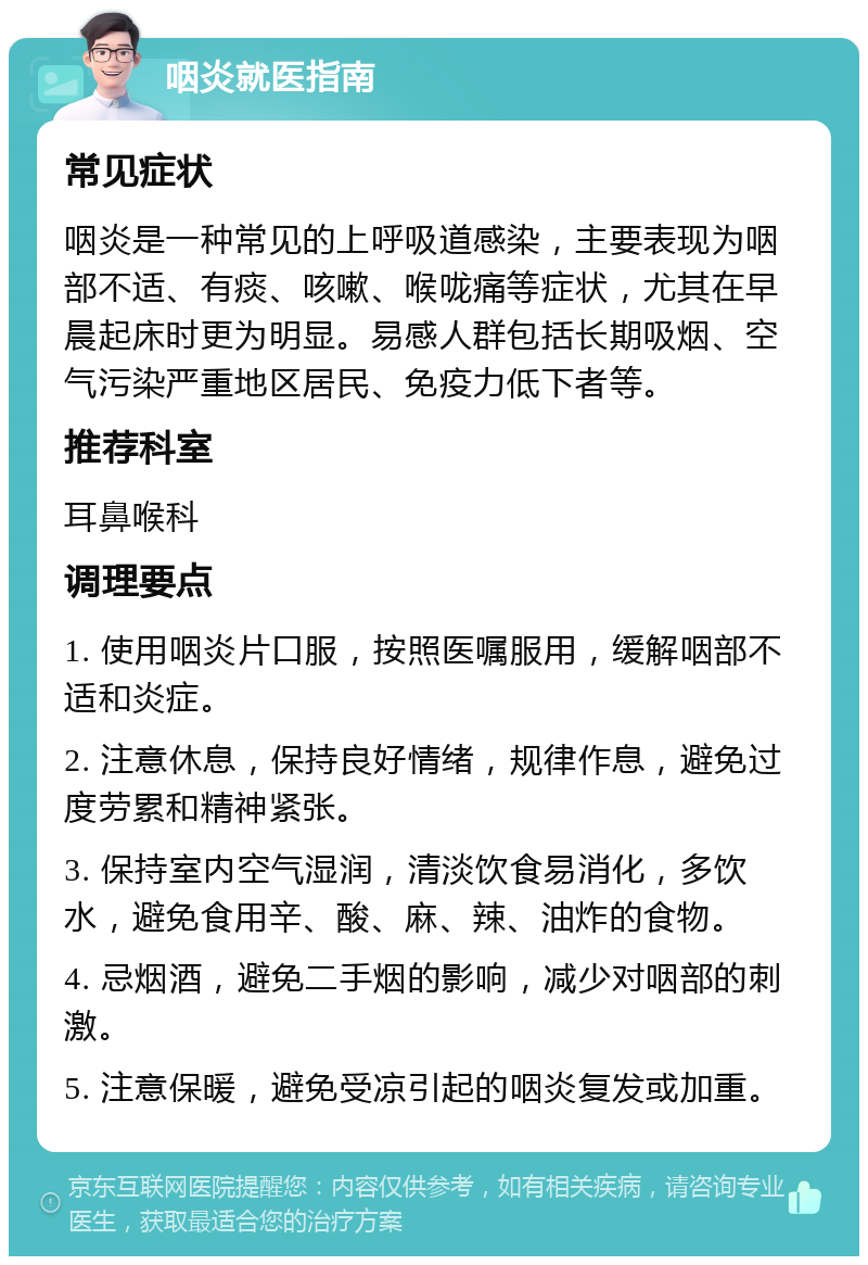 咽炎就医指南 常见症状 咽炎是一种常见的上呼吸道感染，主要表现为咽部不适、有痰、咳嗽、喉咙痛等症状，尤其在早晨起床时更为明显。易感人群包括长期吸烟、空气污染严重地区居民、免疫力低下者等。 推荐科室 耳鼻喉科 调理要点 1. 使用咽炎片口服，按照医嘱服用，缓解咽部不适和炎症。 2. 注意休息，保持良好情绪，规律作息，避免过度劳累和精神紧张。 3. 保持室内空气湿润，清淡饮食易消化，多饮水，避免食用辛、酸、麻、辣、油炸的食物。 4. 忌烟酒，避免二手烟的影响，减少对咽部的刺激。 5. 注意保暖，避免受凉引起的咽炎复发或加重。