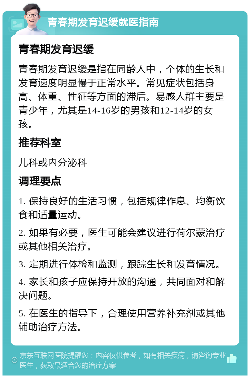 青春期发育迟缓就医指南 青春期发育迟缓 青春期发育迟缓是指在同龄人中，个体的生长和发育速度明显慢于正常水平。常见症状包括身高、体重、性征等方面的滞后。易感人群主要是青少年，尤其是14-16岁的男孩和12-14岁的女孩。 推荐科室 儿科或内分泌科 调理要点 1. 保持良好的生活习惯，包括规律作息、均衡饮食和适量运动。 2. 如果有必要，医生可能会建议进行荷尔蒙治疗或其他相关治疗。 3. 定期进行体检和监测，跟踪生长和发育情况。 4. 家长和孩子应保持开放的沟通，共同面对和解决问题。 5. 在医生的指导下，合理使用营养补充剂或其他辅助治疗方法。