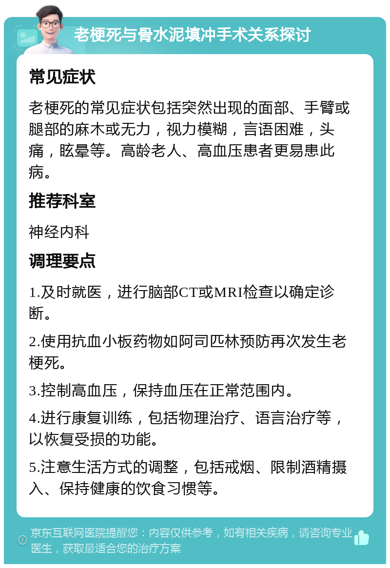 老梗死与骨水泥填冲手术关系探讨 常见症状 老梗死的常见症状包括突然出现的面部、手臂或腿部的麻木或无力，视力模糊，言语困难，头痛，眩晕等。高龄老人、高血压患者更易患此病。 推荐科室 神经内科 调理要点 1.及时就医，进行脑部CT或MRI检查以确定诊断。 2.使用抗血小板药物如阿司匹林预防再次发生老梗死。 3.控制高血压，保持血压在正常范围内。 4.进行康复训练，包括物理治疗、语言治疗等，以恢复受损的功能。 5.注意生活方式的调整，包括戒烟、限制酒精摄入、保持健康的饮食习惯等。