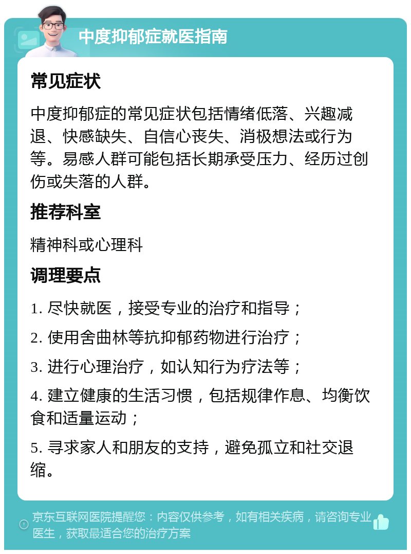 中度抑郁症就医指南 常见症状 中度抑郁症的常见症状包括情绪低落、兴趣减退、快感缺失、自信心丧失、消极想法或行为等。易感人群可能包括长期承受压力、经历过创伤或失落的人群。 推荐科室 精神科或心理科 调理要点 1. 尽快就医，接受专业的治疗和指导； 2. 使用舍曲林等抗抑郁药物进行治疗； 3. 进行心理治疗，如认知行为疗法等； 4. 建立健康的生活习惯，包括规律作息、均衡饮食和适量运动； 5. 寻求家人和朋友的支持，避免孤立和社交退缩。