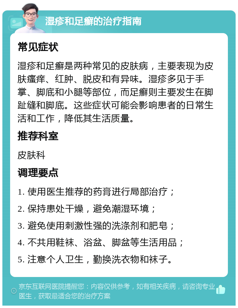 湿疹和足癣的治疗指南 常见症状 湿疹和足癣是两种常见的皮肤病，主要表现为皮肤瘙痒、红肿、脱皮和有异味。湿疹多见于手掌、脚底和小腿等部位，而足癣则主要发生在脚趾缝和脚底。这些症状可能会影响患者的日常生活和工作，降低其生活质量。 推荐科室 皮肤科 调理要点 1. 使用医生推荐的药膏进行局部治疗； 2. 保持患处干燥，避免潮湿环境； 3. 避免使用刺激性强的洗涤剂和肥皂； 4. 不共用鞋袜、浴盆、脚盆等生活用品； 5. 注意个人卫生，勤换洗衣物和袜子。