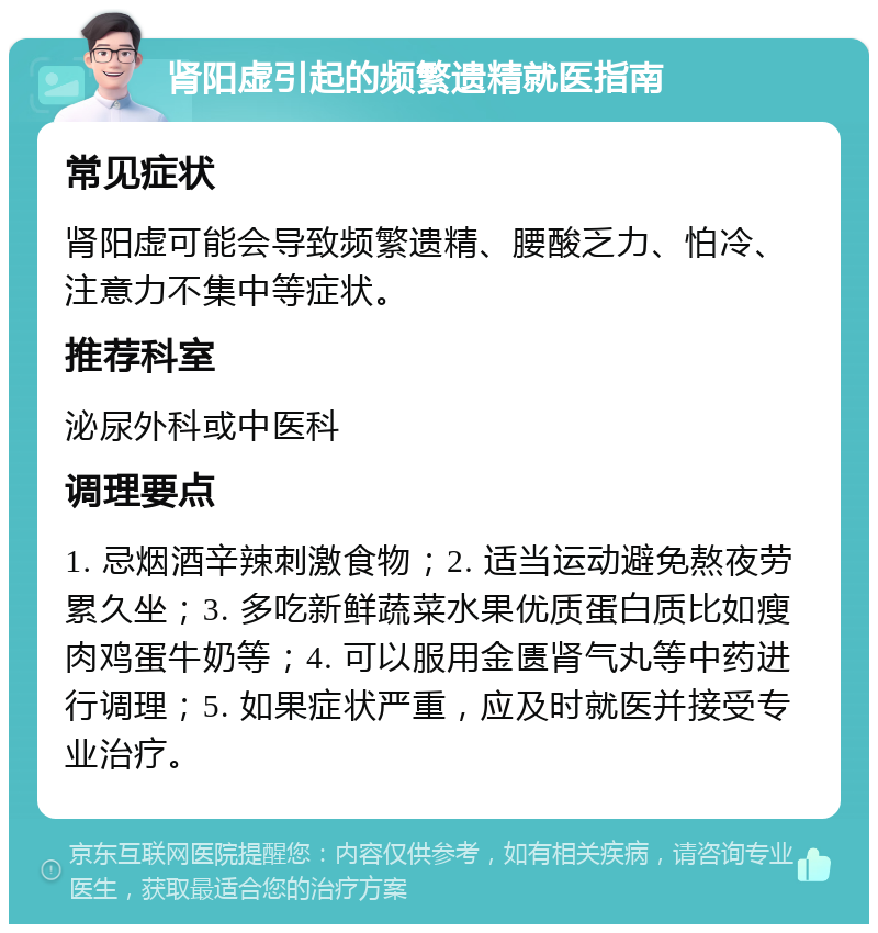 肾阳虚引起的频繁遗精就医指南 常见症状 肾阳虚可能会导致频繁遗精、腰酸乏力、怕冷、注意力不集中等症状。 推荐科室 泌尿外科或中医科 调理要点 1. 忌烟酒辛辣刺激食物；2. 适当运动避免熬夜劳累久坐；3. 多吃新鲜蔬菜水果优质蛋白质比如瘦肉鸡蛋牛奶等；4. 可以服用金匮肾气丸等中药进行调理；5. 如果症状严重，应及时就医并接受专业治疗。