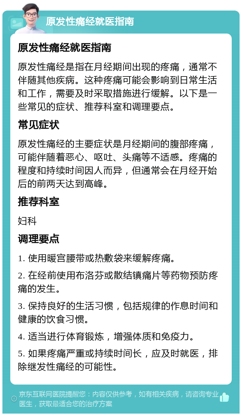 原发性痛经就医指南 原发性痛经就医指南 原发性痛经是指在月经期间出现的疼痛，通常不伴随其他疾病。这种疼痛可能会影响到日常生活和工作，需要及时采取措施进行缓解。以下是一些常见的症状、推荐科室和调理要点。 常见症状 原发性痛经的主要症状是月经期间的腹部疼痛，可能伴随着恶心、呕吐、头痛等不适感。疼痛的程度和持续时间因人而异，但通常会在月经开始后的前两天达到高峰。 推荐科室 妇科 调理要点 1. 使用暖宫腰带或热敷袋来缓解疼痛。 2. 在经前使用布洛芬或散结镇痛片等药物预防疼痛的发生。 3. 保持良好的生活习惯，包括规律的作息时间和健康的饮食习惯。 4. 适当进行体育锻炼，增强体质和免疫力。 5. 如果疼痛严重或持续时间长，应及时就医，排除继发性痛经的可能性。