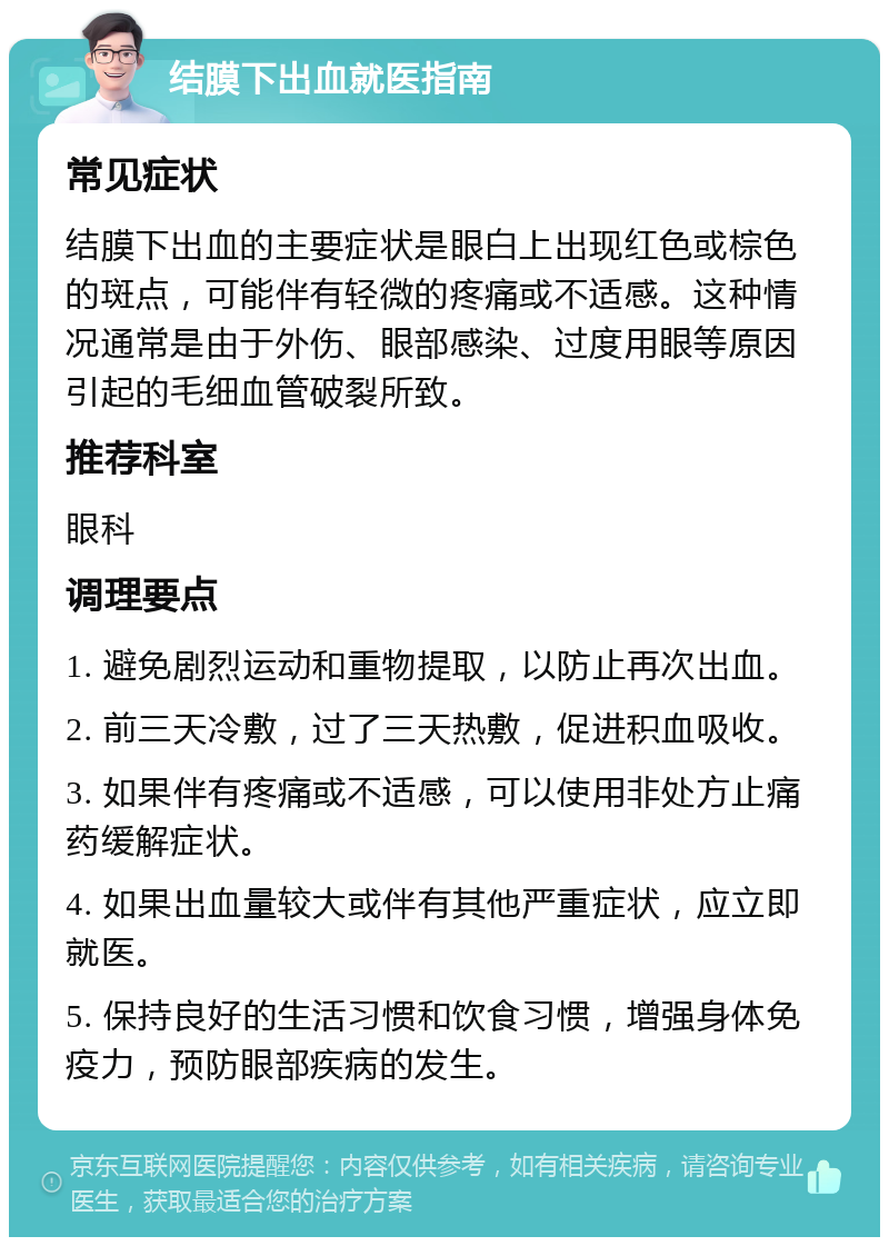 结膜下出血就医指南 常见症状 结膜下出血的主要症状是眼白上出现红色或棕色的斑点，可能伴有轻微的疼痛或不适感。这种情况通常是由于外伤、眼部感染、过度用眼等原因引起的毛细血管破裂所致。 推荐科室 眼科 调理要点 1. 避免剧烈运动和重物提取，以防止再次出血。 2. 前三天冷敷，过了三天热敷，促进积血吸收。 3. 如果伴有疼痛或不适感，可以使用非处方止痛药缓解症状。 4. 如果出血量较大或伴有其他严重症状，应立即就医。 5. 保持良好的生活习惯和饮食习惯，增强身体免疫力，预防眼部疾病的发生。