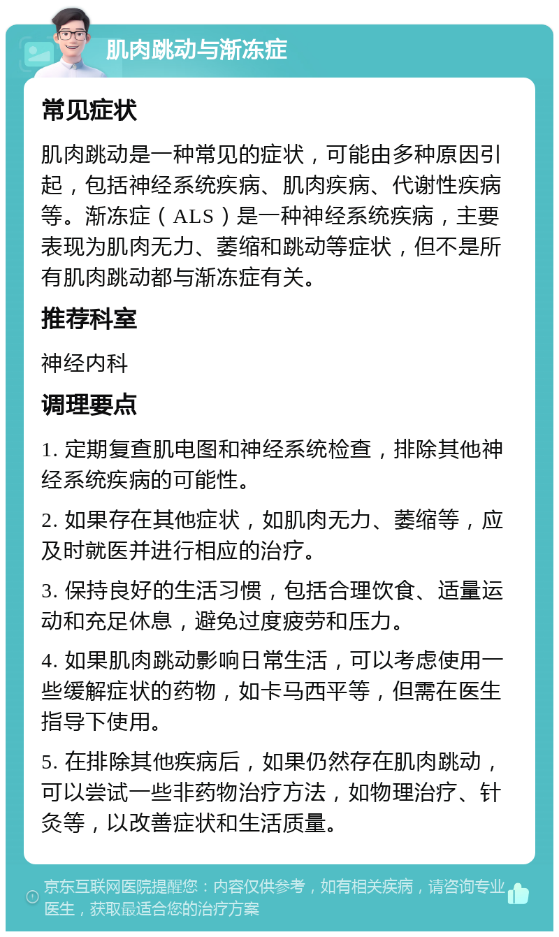 肌肉跳动与渐冻症 常见症状 肌肉跳动是一种常见的症状，可能由多种原因引起，包括神经系统疾病、肌肉疾病、代谢性疾病等。渐冻症（ALS）是一种神经系统疾病，主要表现为肌肉无力、萎缩和跳动等症状，但不是所有肌肉跳动都与渐冻症有关。 推荐科室 神经内科 调理要点 1. 定期复查肌电图和神经系统检查，排除其他神经系统疾病的可能性。 2. 如果存在其他症状，如肌肉无力、萎缩等，应及时就医并进行相应的治疗。 3. 保持良好的生活习惯，包括合理饮食、适量运动和充足休息，避免过度疲劳和压力。 4. 如果肌肉跳动影响日常生活，可以考虑使用一些缓解症状的药物，如卡马西平等，但需在医生指导下使用。 5. 在排除其他疾病后，如果仍然存在肌肉跳动，可以尝试一些非药物治疗方法，如物理治疗、针灸等，以改善症状和生活质量。