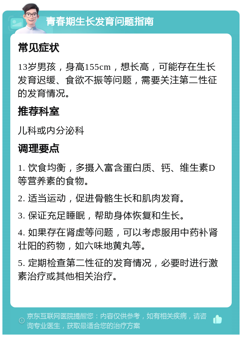 青春期生长发育问题指南 常见症状 13岁男孩，身高155cm，想长高，可能存在生长发育迟缓、食欲不振等问题，需要关注第二性征的发育情况。 推荐科室 儿科或内分泌科 调理要点 1. 饮食均衡，多摄入富含蛋白质、钙、维生素D等营养素的食物。 2. 适当运动，促进骨骼生长和肌肉发育。 3. 保证充足睡眠，帮助身体恢复和生长。 4. 如果存在肾虚等问题，可以考虑服用中药补肾壮阳的药物，如六味地黄丸等。 5. 定期检查第二性征的发育情况，必要时进行激素治疗或其他相关治疗。