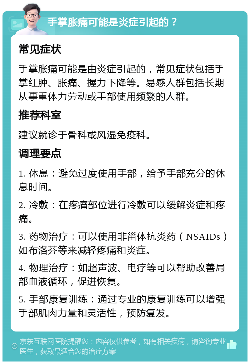 手掌胀痛可能是炎症引起的？ 常见症状 手掌胀痛可能是由炎症引起的，常见症状包括手掌红肿、胀痛、握力下降等。易感人群包括长期从事重体力劳动或手部使用频繁的人群。 推荐科室 建议就诊于骨科或风湿免疫科。 调理要点 1. 休息：避免过度使用手部，给予手部充分的休息时间。 2. 冷敷：在疼痛部位进行冷敷可以缓解炎症和疼痛。 3. 药物治疗：可以使用非甾体抗炎药（NSAIDs）如布洛芬等来减轻疼痛和炎症。 4. 物理治疗：如超声波、电疗等可以帮助改善局部血液循环，促进恢复。 5. 手部康复训练：通过专业的康复训练可以增强手部肌肉力量和灵活性，预防复发。