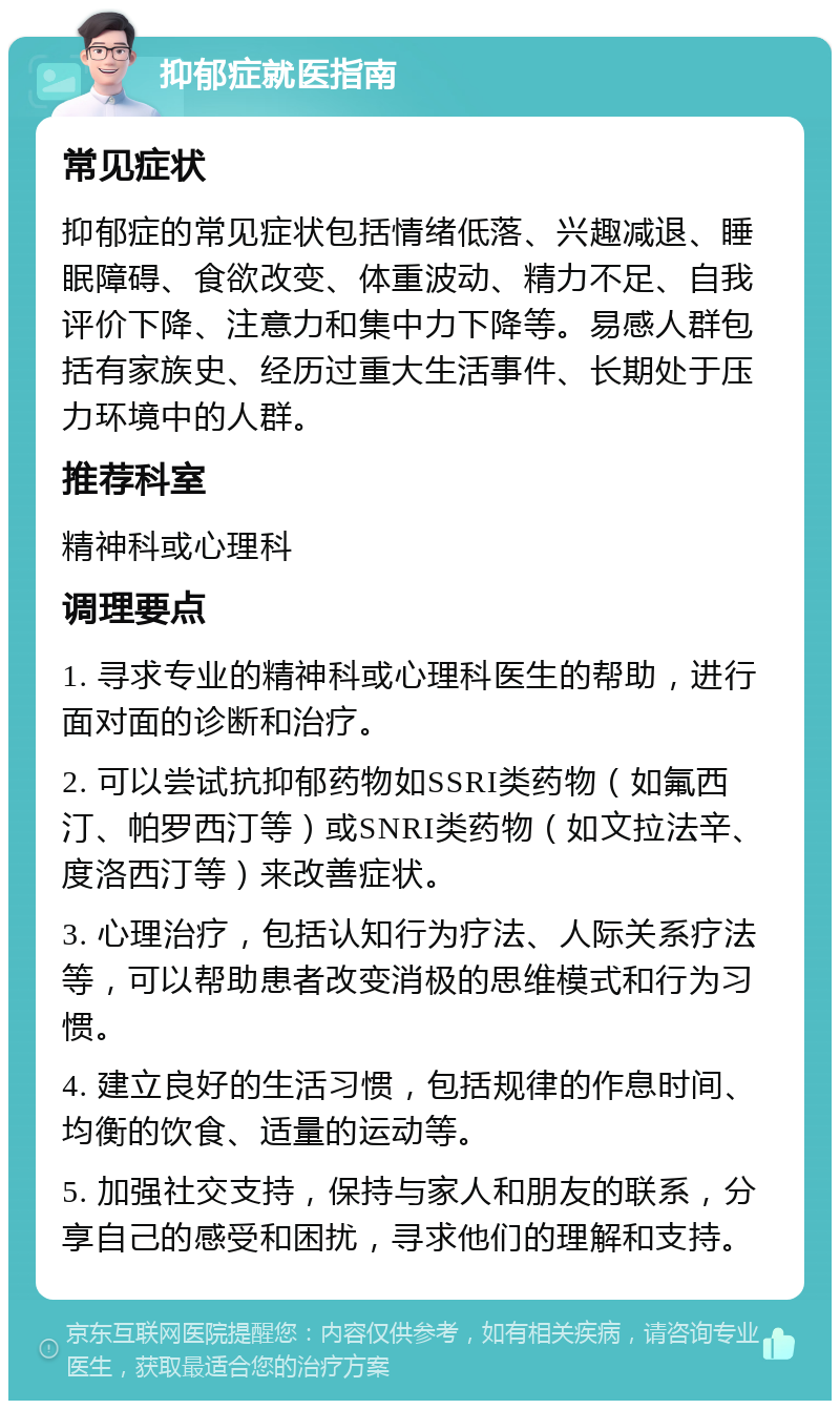 抑郁症就医指南 常见症状 抑郁症的常见症状包括情绪低落、兴趣减退、睡眠障碍、食欲改变、体重波动、精力不足、自我评价下降、注意力和集中力下降等。易感人群包括有家族史、经历过重大生活事件、长期处于压力环境中的人群。 推荐科室 精神科或心理科 调理要点 1. 寻求专业的精神科或心理科医生的帮助，进行面对面的诊断和治疗。 2. 可以尝试抗抑郁药物如SSRI类药物（如氟西汀、帕罗西汀等）或SNRI类药物（如文拉法辛、度洛西汀等）来改善症状。 3. 心理治疗，包括认知行为疗法、人际关系疗法等，可以帮助患者改变消极的思维模式和行为习惯。 4. 建立良好的生活习惯，包括规律的作息时间、均衡的饮食、适量的运动等。 5. 加强社交支持，保持与家人和朋友的联系，分享自己的感受和困扰，寻求他们的理解和支持。