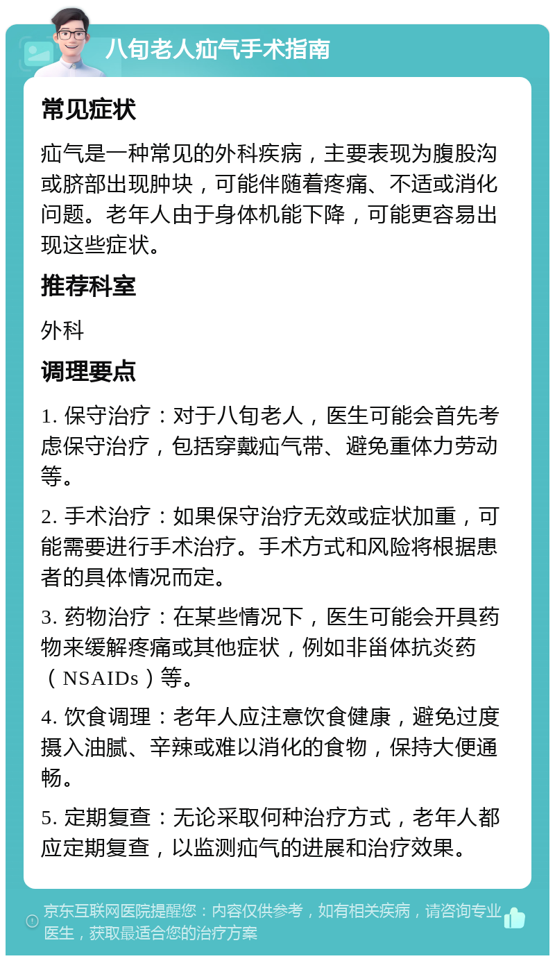 八旬老人疝气手术指南 常见症状 疝气是一种常见的外科疾病，主要表现为腹股沟或脐部出现肿块，可能伴随着疼痛、不适或消化问题。老年人由于身体机能下降，可能更容易出现这些症状。 推荐科室 外科 调理要点 1. 保守治疗：对于八旬老人，医生可能会首先考虑保守治疗，包括穿戴疝气带、避免重体力劳动等。 2. 手术治疗：如果保守治疗无效或症状加重，可能需要进行手术治疗。手术方式和风险将根据患者的具体情况而定。 3. 药物治疗：在某些情况下，医生可能会开具药物来缓解疼痛或其他症状，例如非甾体抗炎药（NSAIDs）等。 4. 饮食调理：老年人应注意饮食健康，避免过度摄入油腻、辛辣或难以消化的食物，保持大便通畅。 5. 定期复查：无论采取何种治疗方式，老年人都应定期复查，以监测疝气的进展和治疗效果。