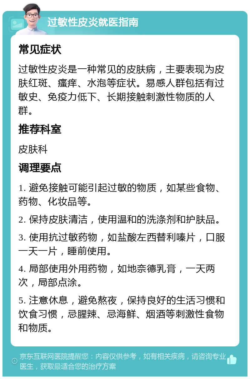 过敏性皮炎就医指南 常见症状 过敏性皮炎是一种常见的皮肤病，主要表现为皮肤红斑、瘙痒、水泡等症状。易感人群包括有过敏史、免疫力低下、长期接触刺激性物质的人群。 推荐科室 皮肤科 调理要点 1. 避免接触可能引起过敏的物质，如某些食物、药物、化妆品等。 2. 保持皮肤清洁，使用温和的洗涤剂和护肤品。 3. 使用抗过敏药物，如盐酸左西替利嗪片，口服一天一片，睡前使用。 4. 局部使用外用药物，如地奈德乳膏，一天两次，局部点涂。 5. 注意休息，避免熬夜，保持良好的生活习惯和饮食习惯，忌腥辣、忌海鲜、烟酒等刺激性食物和物质。