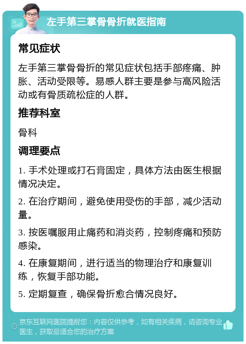 左手第三掌骨骨折就医指南 常见症状 左手第三掌骨骨折的常见症状包括手部疼痛、肿胀、活动受限等。易感人群主要是参与高风险活动或有骨质疏松症的人群。 推荐科室 骨科 调理要点 1. 手术处理或打石膏固定，具体方法由医生根据情况决定。 2. 在治疗期间，避免使用受伤的手部，减少活动量。 3. 按医嘱服用止痛药和消炎药，控制疼痛和预防感染。 4. 在康复期间，进行适当的物理治疗和康复训练，恢复手部功能。 5. 定期复查，确保骨折愈合情况良好。