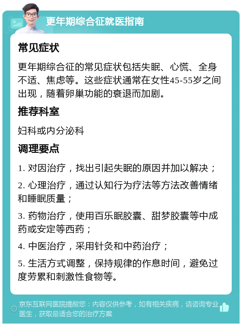 更年期综合征就医指南 常见症状 更年期综合征的常见症状包括失眠、心慌、全身不适、焦虑等。这些症状通常在女性45-55岁之间出现，随着卵巢功能的衰退而加剧。 推荐科室 妇科或内分泌科 调理要点 1. 对因治疗，找出引起失眠的原因并加以解决； 2. 心理治疗，通过认知行为疗法等方法改善情绪和睡眠质量； 3. 药物治疗，使用百乐眠胶囊、甜梦胶囊等中成药或安定等西药； 4. 中医治疗，采用针灸和中药治疗； 5. 生活方式调整，保持规律的作息时间，避免过度劳累和刺激性食物等。