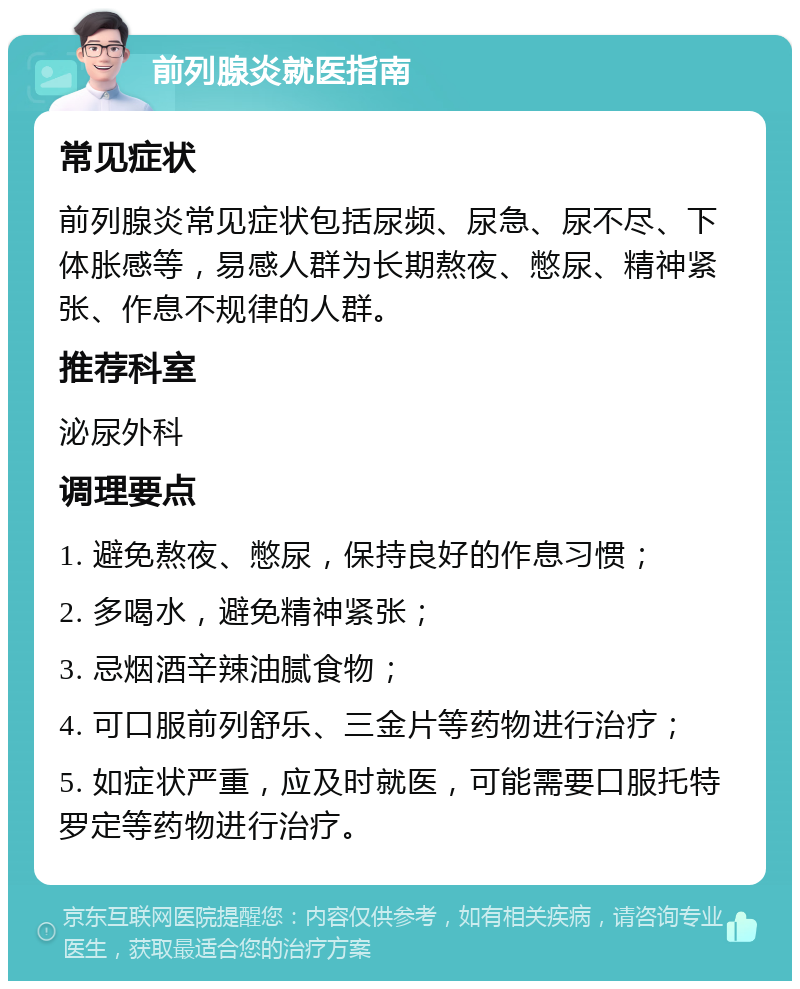 前列腺炎就医指南 常见症状 前列腺炎常见症状包括尿频、尿急、尿不尽、下体胀感等，易感人群为长期熬夜、憋尿、精神紧张、作息不规律的人群。 推荐科室 泌尿外科 调理要点 1. 避免熬夜、憋尿，保持良好的作息习惯； 2. 多喝水，避免精神紧张； 3. 忌烟酒辛辣油腻食物； 4. 可口服前列舒乐、三金片等药物进行治疗； 5. 如症状严重，应及时就医，可能需要口服托特罗定等药物进行治疗。